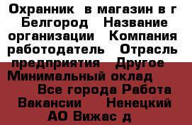 Охранник. в магазин в г. Белгород › Название организации ­ Компания-работодатель › Отрасль предприятия ­ Другое › Минимальный оклад ­ 11 000 - Все города Работа » Вакансии   . Ненецкий АО,Вижас д.